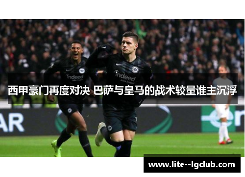 西甲豪门再度对决 巴萨与皇马的战术较量谁主沉浮