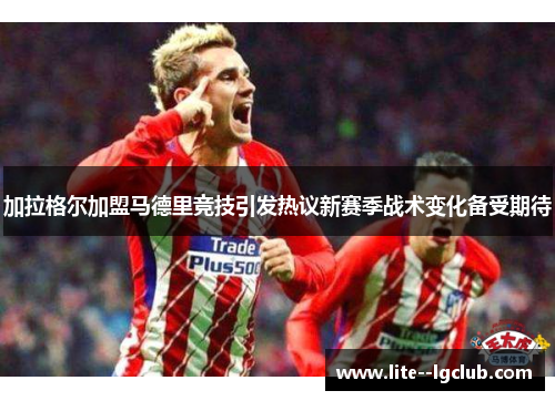 加拉格尔加盟马德里竞技引发热议新赛季战术变化备受期待