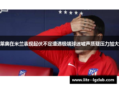 莱奥在米兰表现起伏不定遭遇极端球迷嘘声质疑压力加大